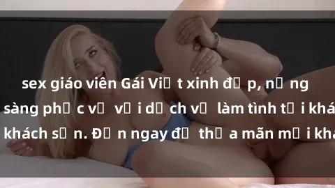sex giáo viên Gái Việt xinh đẹp, nồng nàn tình cảm, sẵn sàng phục vụ với dịch vụ làm tình tại khách sạn. Đến ngay để thỏa mãn mọi khao khát của bạn!