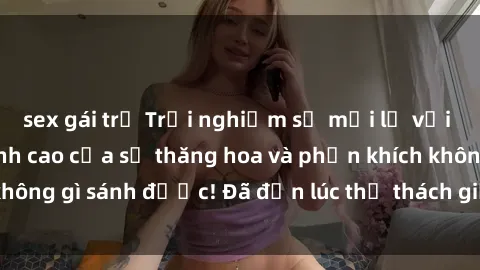 sex gái trẻ Trải nghiệm sự mới lạ với sex gangbang: Đỉnh cao của sự thăng hoa và phấn khích không gì sánh được! Đã đến lúc thử thách giới hạn của bạn!