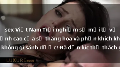 sex Việt Nam Trải nghiệm sự mới lạ với sex gangbang: Đỉnh cao của sự thăng hoa và phấn khích không gì sánh được! Đã đến lúc thử thách giới hạn của bạn!