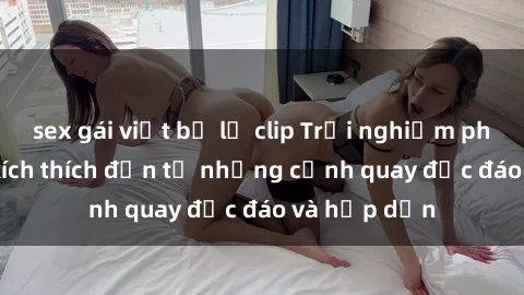 sex gái việt bị lộ clip Trải nghiệm phim sex : Sự kích thích đến từ những cảnh quay độc đáo và hấp dẫn