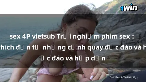 sex 4P vietsub Trải nghiệm phim sex : Sự kích thích đến từ những cảnh quay độc đáo và hấp dẫn