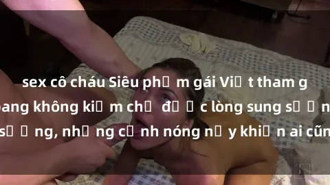 sex cô cháu Siêu phẩm gái Việt tham gia trong buổi gangbang không kiềm chế được lòng sung sướng, những cảnh nóng nảy khiến ai cũng phải mãn nhãn