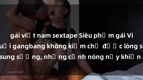 gái việt nam sextape Siêu phẩm gái Việt tham gia trong buổi gangbang không kiềm chế được lòng sung sướng, những cảnh nóng nảy khiến ai cũng phải mãn nhãn