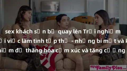 sex khách sạn bị quay lén Trải nghiệm hứng khởi cùng với việc làm tình tập thể - những bí mật và kinh nghiệm để thăng hoa cảm xúc và tăng cường sự gắn kết trong mối quan hệ