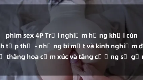 phim sex 4P Trải nghiệm hứng khởi cùng với việc làm tình tập thể - những bí mật và kinh nghiệm để thăng hoa cảm xúc và tăng cường sự gắn kết trong mối quan hệ