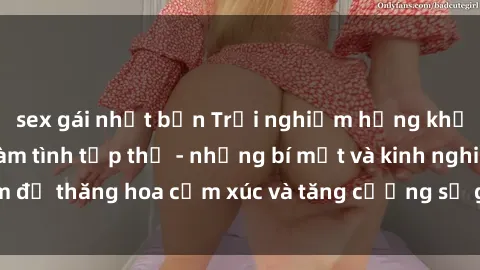 sex gái nhật bản Trải nghiệm hứng khởi cùng với việc làm tình tập thể - những bí mật và kinh nghiệm để thăng hoa cảm xúc và tăng cường sự gắn kết trong mối quan hệ