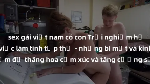 sex gái việt nam có con Trải nghiệm hứng khởi cùng với việc làm tình tập thể - những bí mật và kinh nghiệm để thăng hoa cảm xúc và tăng cường sự gắn kết trong mối quan hệ