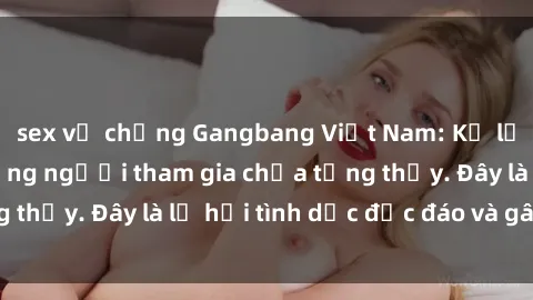 sex vợ chồng Gangbang Việt Nam: Kỷ lục mới với số lượng người tham gia chưa từng thấy. Đây là lễ hội tình dục độc đáo và gây sốc.