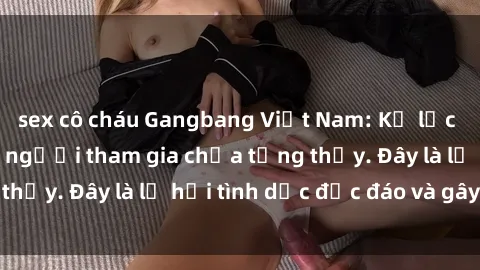 sex cô cháu Gangbang Việt Nam: Kỷ lục mới với số lượng người tham gia chưa từng thấy. Đây là lễ hội tình dục độc đáo và gây sốc.
