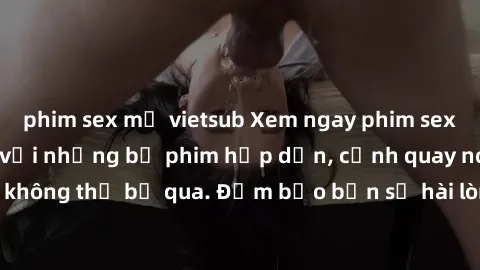 phim sex mỹ vietsub Xem ngay phim sex bukkake hàng đầu với những bộ phim hấp dẫn, cảnh quay nóng bỏng không thể bỏ qua. Đảm bảo bạn sẽ hài lòng với trải nghiệm mới lạ này!