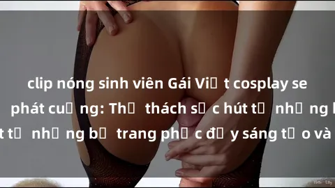 clip nóng sinh viên Gái Việt cosplay sexy khiến fan hâm mộ phát cuồng: Thử thách sức hút từ những bộ trang phục đầy sáng tạo và quyến rũ!
