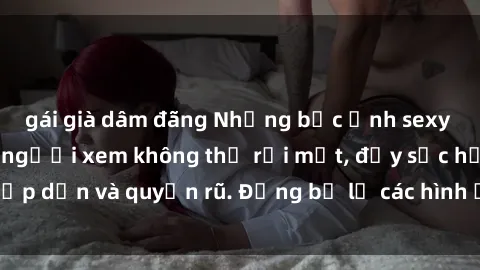 gái già dâm đãng Những bức ảnh sexy tá gợi cảm khiến người xem không thể rời mắt, đầy sức hấp dẫn và quyến rũ. Đừng bỏ lỡ các hình ảnh nóng bỏng này!