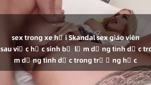 sex trong xe hơi Skandal sex giáo viên: Sự thật đằng sau việc học sinh bị lạm dụng tình dục trong trường học