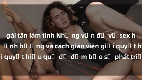 gái tân làm tình Những vấn đề về sex học sinh: Các yếu tố ảnh hưởng và cách giáo viên giải quyết hiệu quả để đảm bảo sự phát triển toàn diện.