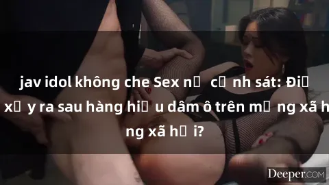 jav idol không che Sex nữ cảnh sát: Điều gì xảy ra sau hàng hiệu dâm ô trên mạng xã hội?