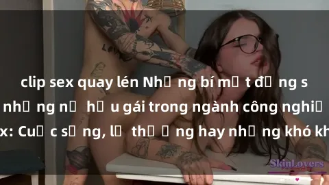clip sex quay lén Những bí mật đằng sau cuộc sống của những nữ hầu gái trong ngành công nghiệp sex: Cuộc sống, lẽ thường hay những khó khăn mà họ phải đối mặt.