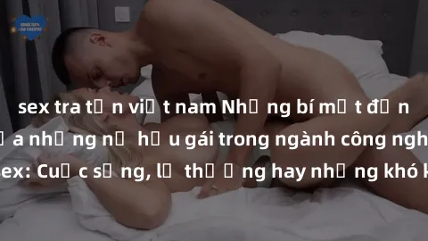 sex tra tấn việt nam Những bí mật đằng sau cuộc sống của những nữ hầu gái trong ngành công nghiệp sex: Cuộc sống, lẽ thường hay những khó khăn mà họ phải đối mặt.