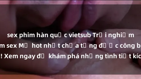 sex phim hàn quốc vietsub Trải nghiệm đỉnh cao cùng phim sex Mỹ hot nhất chưa từng được công bố! Xem ngay để khám phá những tình tiết kích thích, cảnh nóng bỏng!
