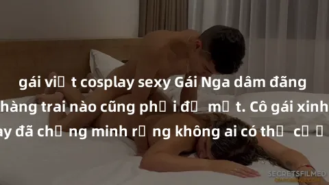 gái việt cosplay sexy Gái Nga dâm đãng khiến tim bất cứ chàng trai nào cũng phải đỏ mặt. Cô gái xinh đẹp này đã chứng minh rằng không ai có thể cưỡng lại khi cô làm tình đắm say.