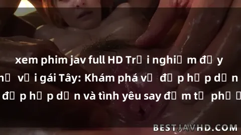 xem phim jav full HD Trải nghiệm đầy mới lạ khi quan hệ với gái Tây: Khám phá vẻ đẹp hấp dẫn và tình yêu say đắm từ phương Tây