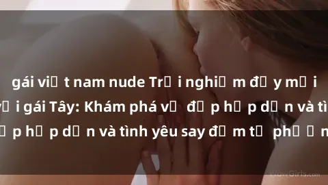 gái việt nam nude Trải nghiệm đầy mới lạ khi quan hệ với gái Tây: Khám phá vẻ đẹp hấp dẫn và tình yêu say đắm từ phương Tây