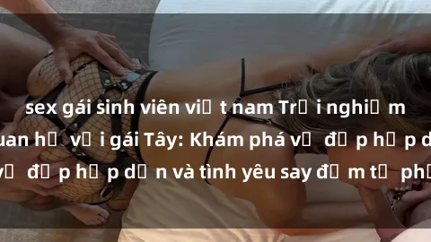 sex gái sinh viên việt nam Trải nghiệm đầy mới lạ khi quan hệ với gái Tây: Khám phá vẻ đẹp hấp dẫn và tình yêu say đắm từ phương Tây