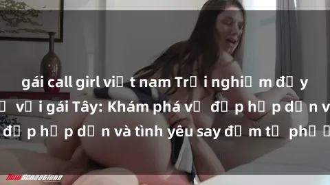 gái call girl việt nam Trải nghiệm đầy mới lạ khi quan hệ với gái Tây: Khám phá vẻ đẹp hấp dẫn và tình yêu say đắm từ phương Tây