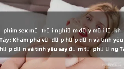 phim sex mỹ Trải nghiệm đầy mới lạ khi quan hệ với gái Tây: Khám phá vẻ đẹp hấp dẫn và tình yêu say đắm từ phương Tây