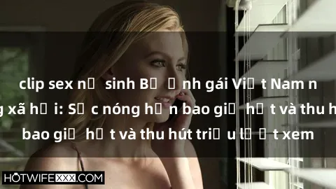 clip sex nữ sinh Bộ ảnh gái Việt Nam nude gây sốt mạng xã hội: Sắc nóng hơn bao giờ hết và thu hút triệu lượt xem