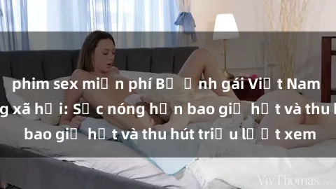 phim sex miễn phí Bộ ảnh gái Việt Nam nude gây sốt mạng xã hội: Sắc nóng hơn bao giờ hết và thu hút triệu lượt xem