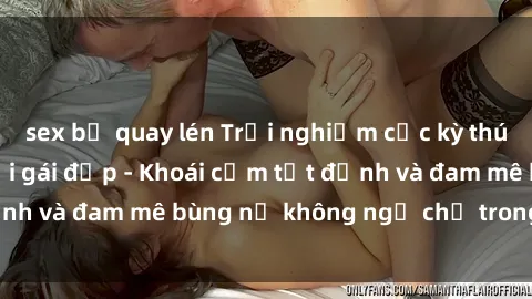 sex bị quay lén Trải nghiệm cực kỳ thú vị khi làm tình với gái đẹp - Khoái cảm tột đỉnh và đam mê bùng nổ không ngờ chỉ trong một đêm!