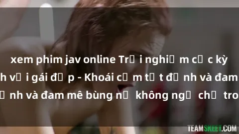 xem phim jav online Trải nghiệm cực kỳ thú vị khi làm tình với gái đẹp - Khoái cảm tột đỉnh và đam mê bùng nổ không ngờ chỉ trong một đêm!