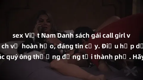 sex Việt Nam Danh sách gái call girl vip chất lượng, dịch vụ hoàn hảo, đáng tin cậy. Điều hấp dẫn cho các quý ông thượng đẳng tại thành phố. Hãy nhấc máy và đặt lịch ngay!