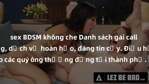 sex BDSM không che Danh sách gái call girl vip chất lượng, dịch vụ hoàn hảo, đáng tin cậy. Điều hấp dẫn cho các quý ông thượng đẳng tại thành phố. Hãy nhấc máy và đặt lịch ngay!
