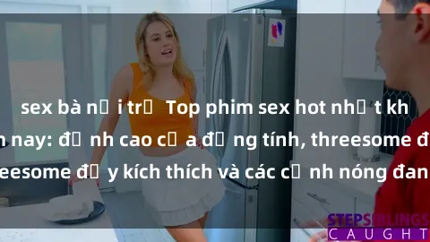 sex bà nội trợ Top phim sex hot nhất không thể bỏ lỡ năm nay: đỉnh cao của đồng tính, threesome đầy kích thích và các cảnh nóng đang gây sốt!
