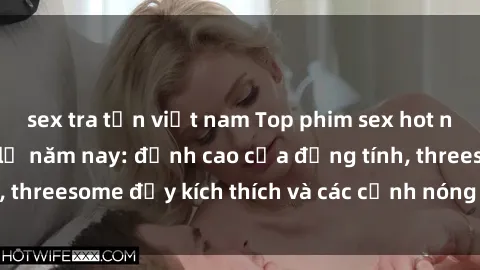 sex tra tấn việt nam Top phim sex hot nhất không thể bỏ lỡ năm nay: đỉnh cao của đồng tính, threesome đầy kích thích và các cảnh nóng đang gây sốt!