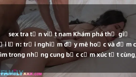 sex tra tấn việt nam Khám phá thế giới mới với sex người lớn: trải nghiệm đầy mê hoặc và đắm chìm trong những cung bậc cảm xúc tột cùng, hứng khởi và cuốn hút.