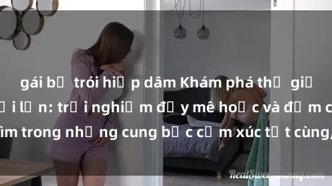 gái bị trói hiếp dâm Khám phá thế giới mới với sex người lớn: trải nghiệm đầy mê hoặc và đắm chìm trong những cung bậc cảm xúc tột cùng, hứng khởi và cuốn hút.