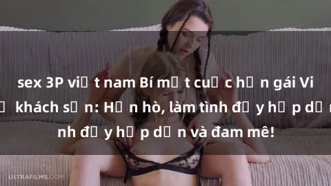 sex 3P việt nam Bí mật cuộc hẹn gái Việt lần đầu ở khách sạn: Hẹn hò, làm tình đầy hấp dẫn và đam mê!