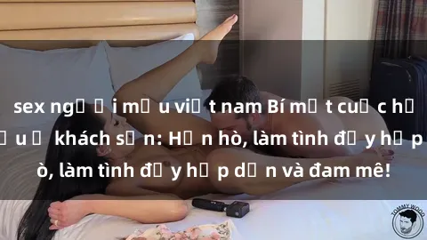 sex người mẫu việt nam Bí mật cuộc hẹn gái Việt lần đầu ở khách sạn: Hẹn hò, làm tình đầy hấp dẫn và đam mê!