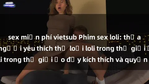 sex miễn phí vietsub Phim sex loli: thỏa mãn đam mê của người yêu thích thể loại loli trong thế giới ảo đầy kích thích và quyến rũ.