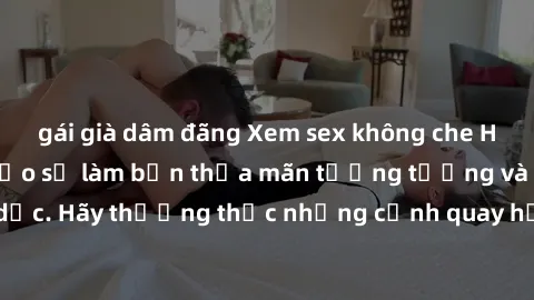 gái già dâm đãng Xem sex không che HD miễn phí đảm bảo sẽ làm bạn thỏa mãn tưởng tượng và nhu cầu tình dục. Hãy thưởng thức những cảnh quay hấp dẫn và mãnh liệt ngay bây giờ!