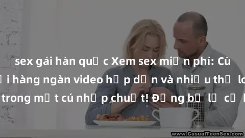 sex gái hàn quốc Xem sex miễn phí: Cùng trải nghiệm với hàng ngàn video hấp dẫn và nhiều thể loại đa dạng chỉ trong một cú nhấp chuột! Đừng bỏ lỡ cơ hội thưởng thức tuyệt vời này ngay hôm nay!