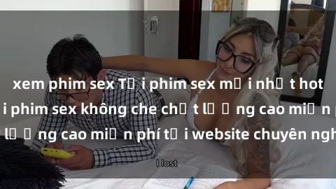 xem phim sex Tải phim sex mới nhất hot nhất - Xem và tải phim sex không che chất lượng cao miễn phí tại website chuyên nghiệp.
