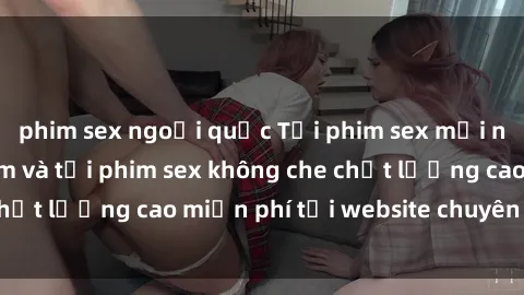 phim sex ngoại quốc Tải phim sex mới nhất hot nhất - Xem và tải phim sex không che chất lượng cao miễn phí tại website chuyên nghiệp.