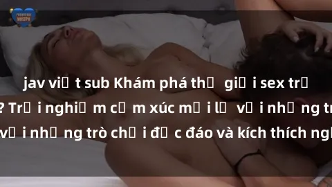 jav việt sub Khám phá thế giới sex trực tuyến: Hơn tuổi? Trải nghiệm cảm xúc mới lạ với những trò chơi độc đáo và kích thích người lớn