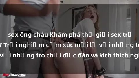 sex ông cháu Khám phá thế giới sex trực tuyến: Hơn tuổi? Trải nghiệm cảm xúc mới lạ với những trò chơi độc đáo và kích thích người lớn
