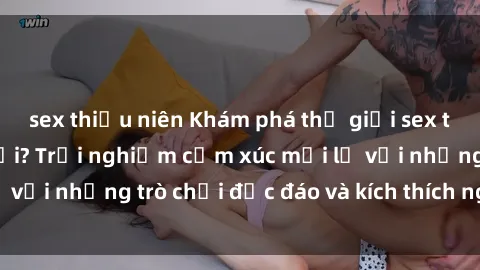 sex thiếu niên Khám phá thế giới sex trực tuyến: Hơn tuổi? Trải nghiệm cảm xúc mới lạ với những trò chơi độc đáo và kích thích người lớn