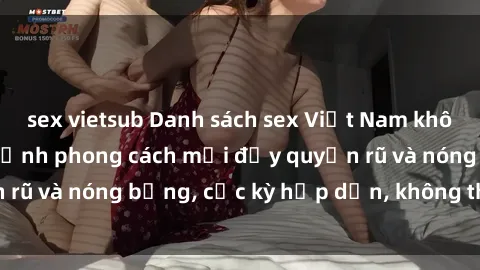 sex vietsub Danh sách sex Việt Nam không che - Ảnh toàn cảnh phong cách mới đầy quyến rũ và nóng bỏng, cực kỳ hấp dẫn, không thể bỏ qua!