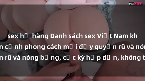 sex họ hàng Danh sách sex Việt Nam không che - Ảnh toàn cảnh phong cách mới đầy quyến rũ và nóng bỏng, cực kỳ hấp dẫn, không thể bỏ qua!